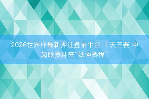 2026世界杯最新押注登录平台 十天三赛 中超联赛迎来“妖怪赛程”