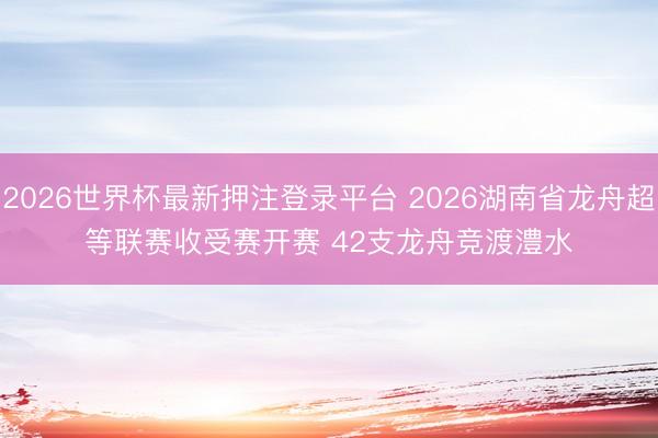 2026世界杯最新押注登录平台 2026湖南省龙舟超等联赛收
