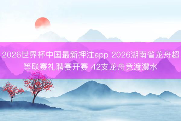 2026世界杯中国最新押注app 2026湖南省龙舟超等联赛礼聘赛开赛 42支龙舟竞渡澧水
