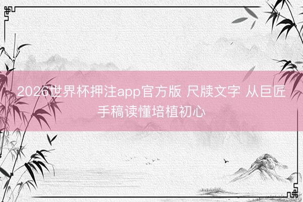 2026世界杯押注app官方版 尺牍文字 从巨匠手稿读懂培植初心