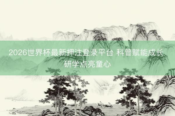 2026世界杯最新押注登录平台 科普赋能成长 研学点亮童心