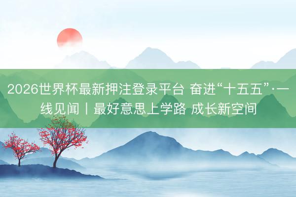 2026世界杯最新押注登录平台 奋进“十五五”·一线见闻丨最好意思上学路 成长新空间