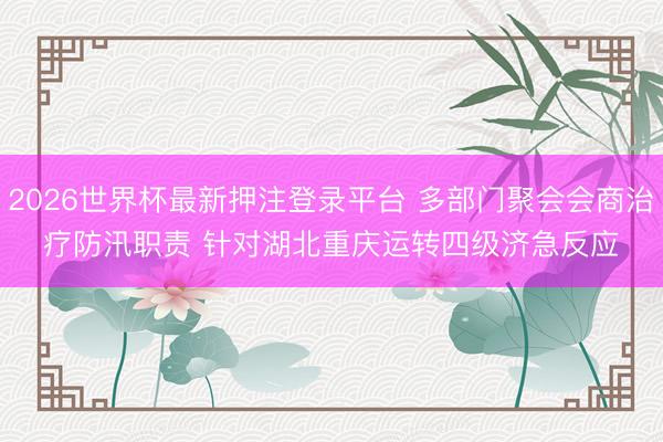 2026世界杯最新押注登录平台 多部门聚会会商治疗防汛职责 针对湖北重庆运转四级济急反应