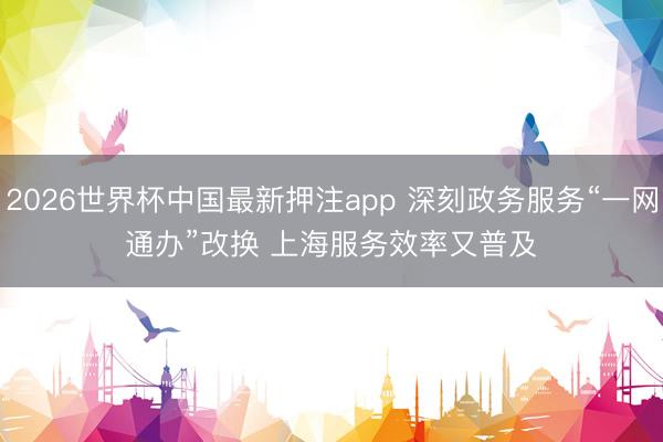 2026世界杯中国最新押注app 深刻政务服务“一网通办”改换 上海服务效率又普及