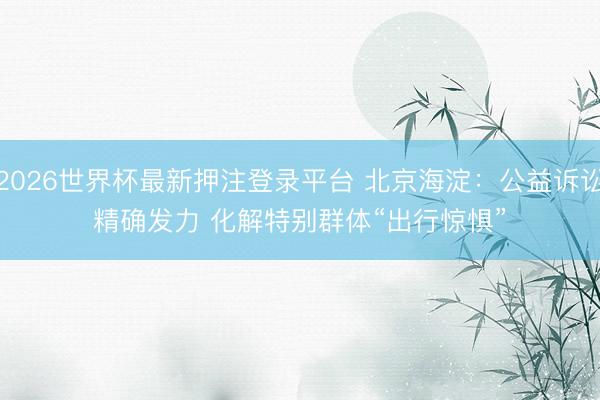 2026世界杯最新押注登录平台 北京海淀：公益诉讼精确发力 化解特别群体“出行惊惧”