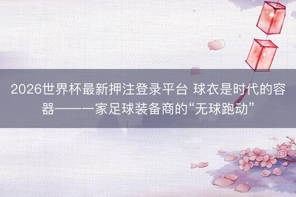 2026世界杯最新押注登录平台 球衣是时代的容器——一家足球装备商的“无球跑动”