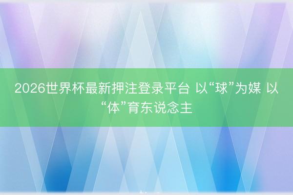 2026世界杯最新押注登录平台 以“球”为媒 以“体”育东说念主