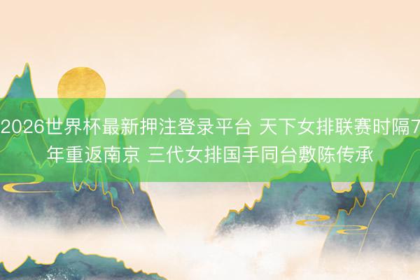 2026世界杯最新押注登录平台 天下女排联赛时隔7年重返南京 三代女排国手同台敷陈传承