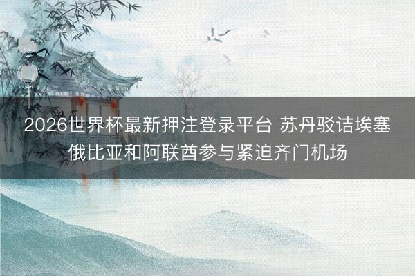 2026世界杯最新押注登录平台 苏丹驳诘埃塞俄比亚和阿联酋参与紧迫齐门机场