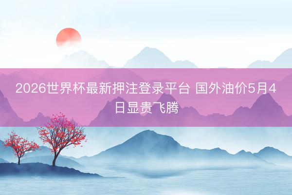2026世界杯最新押注登录平台 国外油价5月4日显贵飞腾