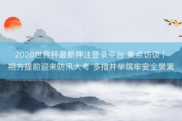 2026世界杯最新押注登录平台 焦点访谈 | 朔方提前迎来防汛大考 多措并举筑牢安全樊篱