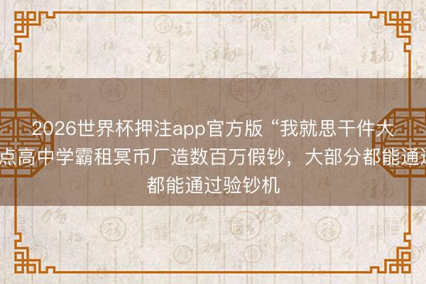 2026世界杯押注app官方版 “我就思干件大事”,要点高中学霸租冥币厂造数百万假钞,大部分都能通过验钞机