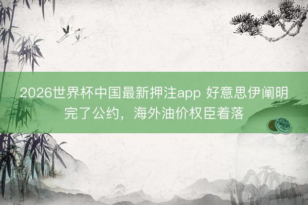 2026世界杯中国最新押注app 好意思伊阐明完了公约,海外油价权臣着落