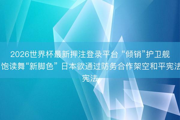 2026世界杯最新押注登录平台 “倾销”护卫舰 饱读舞“新脚色” 日本欲通过防务合作架空和平宪法