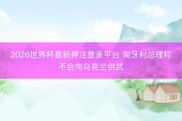2026世界杯最新押注登录平台 匈牙利总理称不会向乌克兰供武