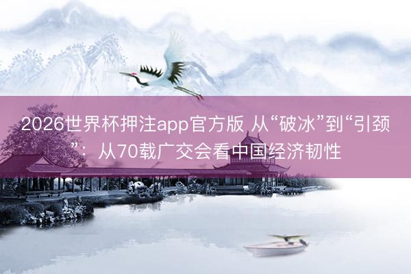 2026世界杯押注app官方版 从“破冰”到“引颈”：从70载广交会看中国经济韧性