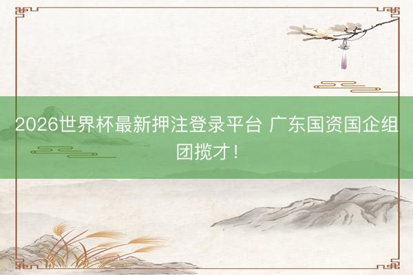 2026世界杯最新押注登录平台 广东国资国企组团揽才!
