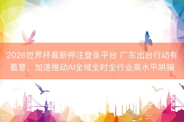 2026世界杯最新押注登录平台 广东出台行动有蓄意,加速推动AI全域全时全行业高水平哄骗