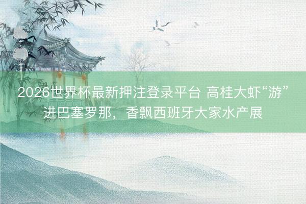 2026世界杯最新押注登录平台 高桂大虾“游”进巴塞罗那，香飘西班牙大家水产展