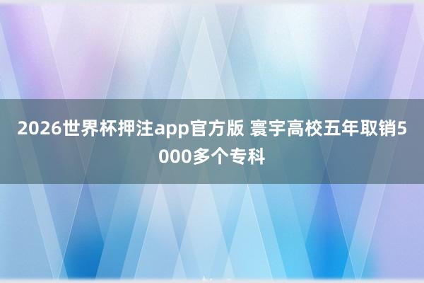 2026世界杯押注app官方版 寰宇高校五年取销5000多个专科