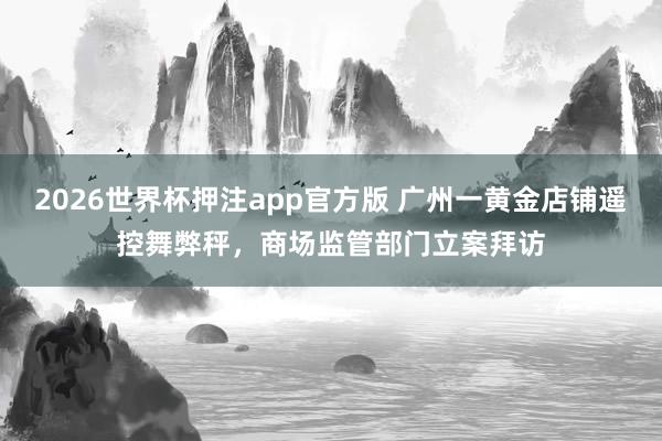 2026世界杯押注app官方版 广州一黄金店铺遥控舞弊秤,商场监管部门立案拜访