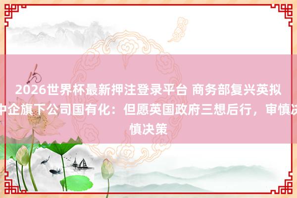 2026世界杯最新押注登录平台 商务部复兴英拟将中企旗下公司国有化:但愿英国政府三想后行,审慎决策