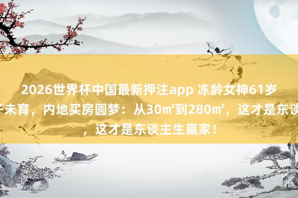 2026世界杯中国最新押注app 冻龄女神61岁王老五骗子未育,内地买房圆梦:从30㎡到280㎡,这才是东谈主生赢家!