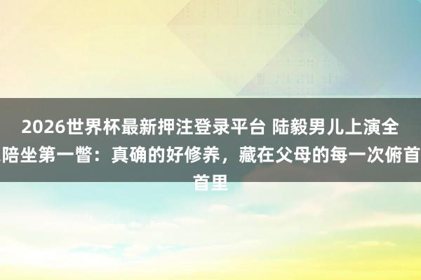 2026世界杯最新押注登录平台 陆毅男儿上演全家陪坐第一瞥：真确的好修养，藏在父母的每一次俯首里