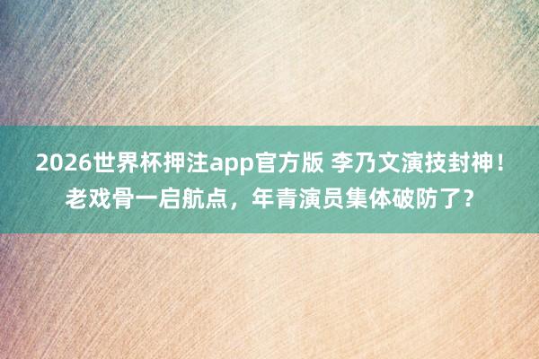 2026世界杯押注app官方版 李乃文演技封神!老戏骨一启航点,年青演员集体破防了?