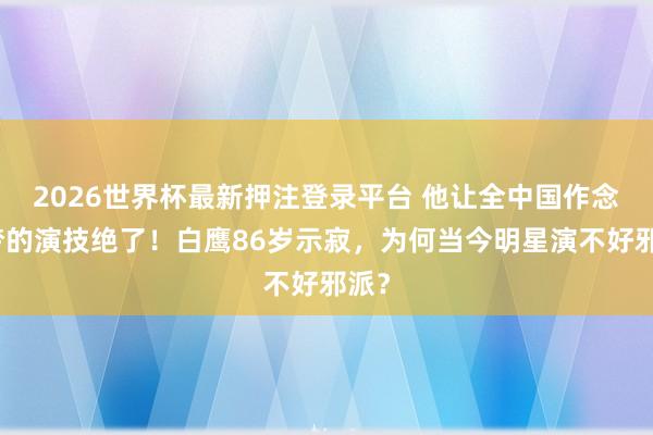 2026世界杯最新押注登录平台 他让全中国作念恶梦的演技绝了!白鹰86岁示寂,为何当今明星演不好邪派?