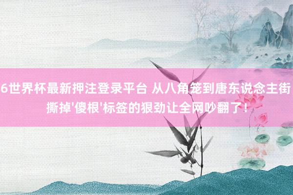 2026世界杯最新押注登录平台 从八角笼到唐东说念主街,他撕掉'傻根'标签的狠劲让全网吵翻了!