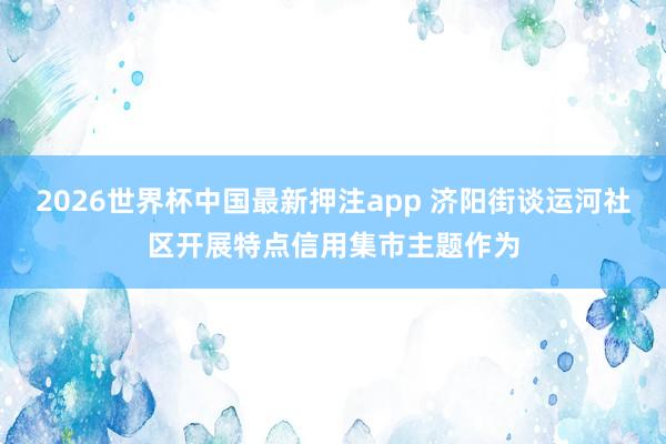2026世界杯中国最新押注app 济阳街谈运河社区开展特点信用集市主题作为