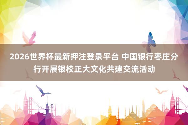2026世界杯最新押注登录平台 中国银行枣庄分行开展银校正大文化共建交流活动