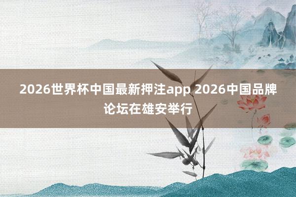2026世界杯中国最新押注app 2026中国品牌论坛在雄安举行