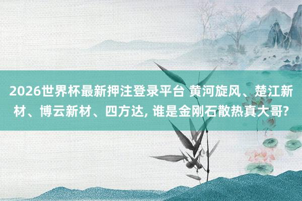 2026世界杯最新押注登录平台 黄河旋风、楚江新材、博云新材、四方达, 谁是金刚石散热真大哥?