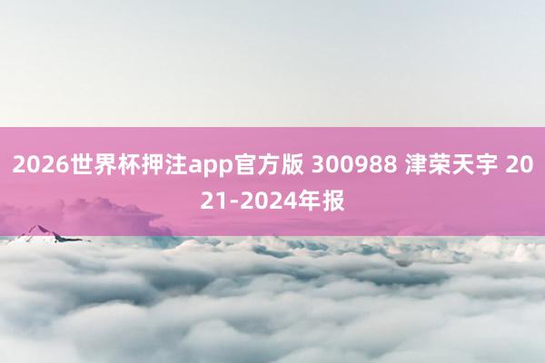 2026世界杯押注app官方版 300988 津荣天宇 2021-2024年报