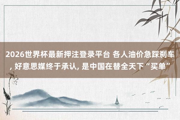 2026世界杯最新押注登录平台 各人油价急踩刹车, 好意思媒终于承认, 是中国在替全天下“买单”