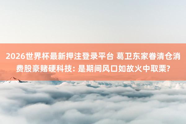 2026世界杯最新押注登录平台 葛卫东家眷清仓消费股豪赌硬科技: 是期间风口如故火中取栗?
