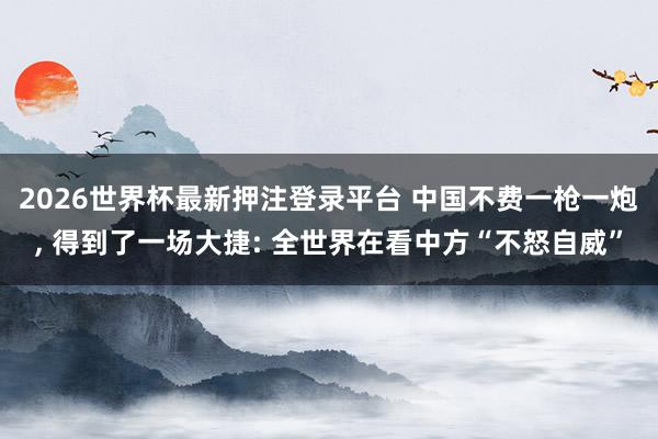 2026世界杯最新押注登录平台 中国不费一枪一炮, 得到了一场大捷: 全世界在看中方“不怒自威”