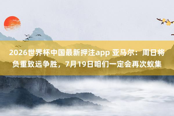 2026世界杯中国最新押注app 亚马尔:周日将负重致远争胜,7月19日咱们一定会再次蚁集