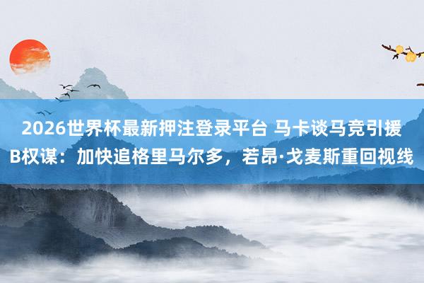 2026世界杯最新押注登录平台 马卡谈马竞引援B权谋:加快追格里马尔多,若昂·戈麦斯重回视线