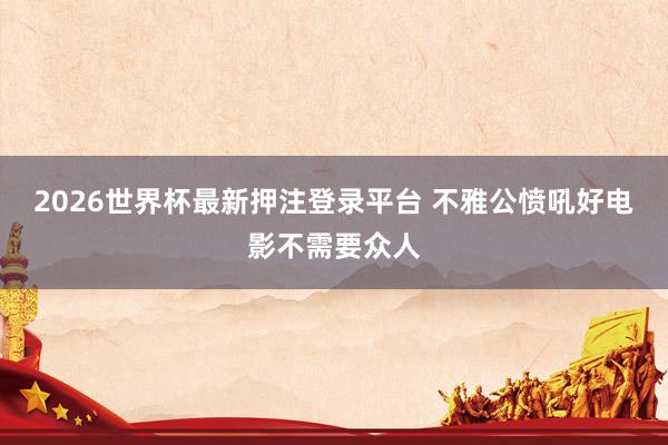 2026世界杯最新押注登录平台 不雅公愤吼好电影不需要众人