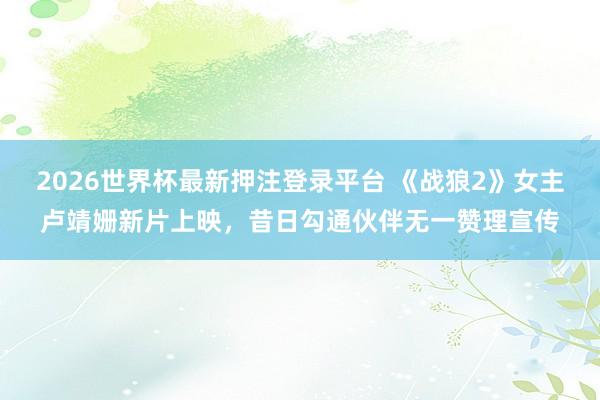 2026世界杯最新押注登录平台 《战狼2》女主卢靖姗新片上映,昔日勾通伙伴无一赞理宣传
