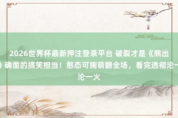 2026世界杯最新押注登录平台 破裂才是《熊出没》确凿的搞笑担当!憨态可掬萌翻全场,看完透彻沦一火